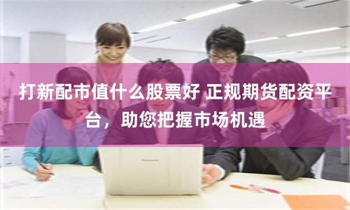 打新配市值什么股票好 正规期货配资平台，助您把握市场机遇