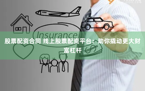 股票配资合同 线上股票配资平台：助你撬动更大财富杠杆