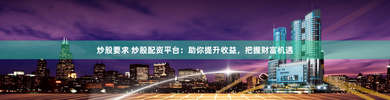 炒股要求 炒股配资平台：助你提升收益，把握财富机遇